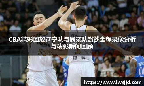 CBA精彩回放辽宁队与同曦队激战全程录像分析与精彩瞬间回顾